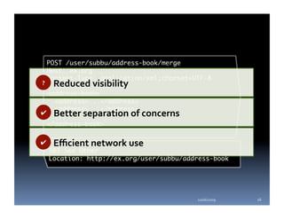 POST /user/subbu/address-book/merge	
     Host: ex.org	
     Content-Type: application/xml;charset=UTF-8	
?     Reduced visibility 
 <address-book>	
   <address>...</address>	
   <address>...</address>	
✔  Better separation of concerns 
   ...	
 </address-book>	

✔     Eﬃcient network use  
     303 See Other	
     Location: http://ex.org/user/subbu/address-book	




                                            10/06/2009    16 
 