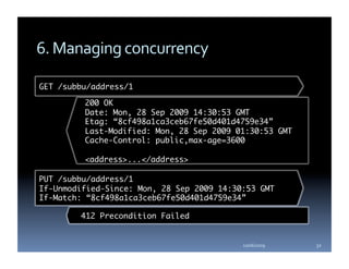 6. Managing concurrency 

GET /subbu/address/1	

         200 OK	
         Date: Mon, 28 Sep 2009 14:30:53 GMT 	
         Etag: “8cf498a1ca3ceb67fe50d401d4759e34”	
         Last-Modified: Mon, 28 Sep 2009 01:30:53 GMT	
         Cache-Control: public,max-age=3600	

         <address>...</address>	

PUT /subbu/address/1	
If-Unmodified-Since: Mon, 28 Sep 2009 14:30:53 GMT	
If-Match: “8cf498a1ca3ceb67fe50d401d4759e34” 	

        412 Precondition Failed	


                                           10/06/2009    32 
 