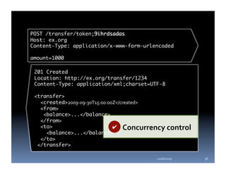 POST /transfer/token;9ihrdsadas	
Host: ex.org	
Content-Type: application/x-www-form-urlencoded	

amount=1000	

 201 Created	
 Location: http://ex.org/transfer/1234	
 Content-Type: application/xml;charset=UTF-8	

 <transfer>	
   <created>2009‐09‐30T15:00:00Z</created>	
   <from>	
    <balance>...</balance>	
   </from>	
   <to>	                       ✔  Concurrency control 
     <balance>...</balance>	
   </to>	
  </transfer>	

                                          10/06/2009     36 
 