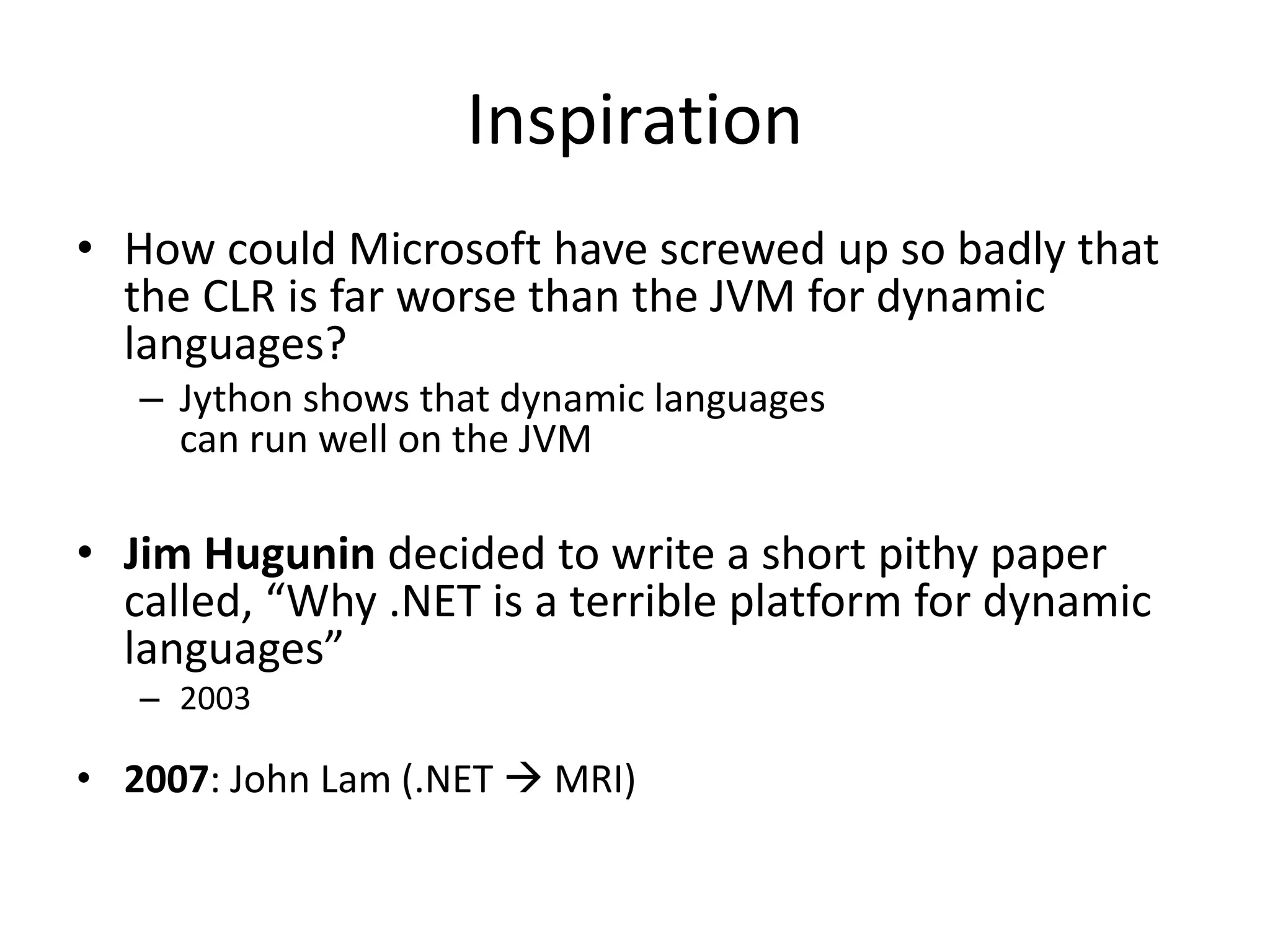Inspiration
• How could Microsoft have screwed up so badly that
the CLR is far worse than the JVM for dynamic
languages?
– Jython shows that dynamic languages
can run well on the JVM
• Jim Hugunin decided to write a short pithy paper
called, “Why .NET is a terrible platform for dynamic
languages”
– 2003
• 2007: John Lam (.NET  MRI)
 