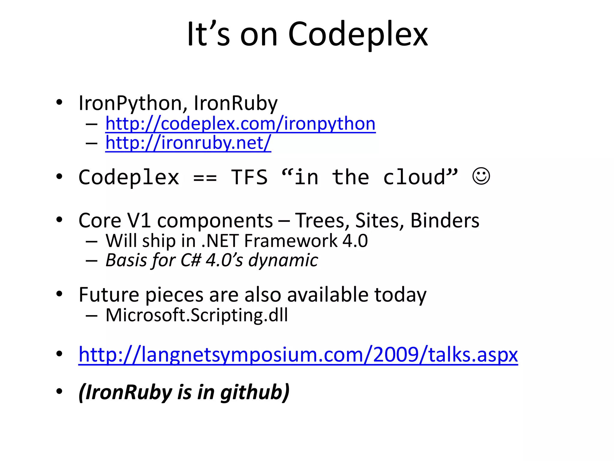 • IronPython, IronRuby
– http://codeplex.com/ironpython
– http://ironruby.net/
• Codeplex == TFS “in the cloud” 
• Core V1 components – Trees, Sites, Binders
– Will ship in .NET Framework 4.0
– Basis for C# 4.0’s dynamic
• Future pieces are also available today
– Microsoft.Scripting.dll
• http://langnetsymposium.com/2009/talks.aspx
• (IronRuby is in github)
It’s on Codeplex
 