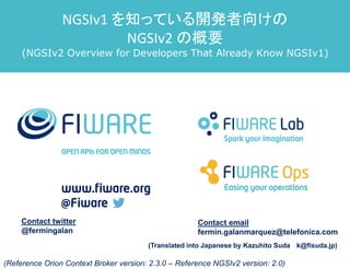 Contact twitter
@fermingalan
Contact email
fermin.galanmarquez@telefonica.com
(Reference Orion Context Broker version: 2.3.0 – Reference NGSIv2 version: 2.0)
NGSIv1 を知っている開発者向けの
NGSIv2 の概要
(NGSIv2 Overview for Developers That Already Know NGSIv1)
(Translated into Japanese by Kazuhito Suda k@fisuda.jp)
 