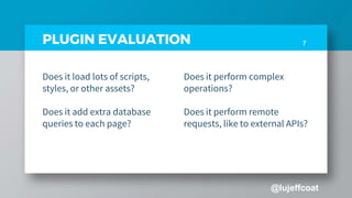 @lujeffcoat
7PLUGIN EVALUATION
Does it load lots of scripts,
styles, or other assets?
Does it add extra database
queries to each page?
Does it perform complex
operations?
Does it perform remote
requests, like to external APIs?
 