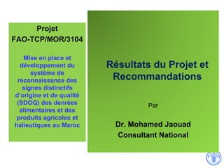 Résultats du Projet et
Recommandations
Par
Dr. Mohamed Jaouad
Consultant National
Projet
FAO-TCP/MOR/3104
Mise en place et
développement du
système de
reconnaissance des
signes distinctifs
d’origine et de qualité
(SDOQ) des denrées
alimentaires et des
produits agricoles et
halieutiques au Maroc
 
