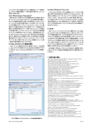 シャットダウン時に接続中の IPsec 接続を他ノードへ誘導す                      5.5 CPU/プロセッサ アフィニティ
る、(2)IPsec 接続を複数ノード間で負荷分散する、といった                     　４つ以上のコアを持つ CPU を搭載したサーバや PC を安
用途に利用できる。                                            価に利用できる状況が近い将来やってくるかもしれない。将
5.3.2 “IKEv2 Session Resumption”                     来的には前述したワーカースレッドプール内のスレッドをサ
　現状の IKEv2 仕様では VPN 接続を何らかの理由（例:PC                   ブグループ化し、それらを VPN レルム毎に専用に割り当て、
をハイバネーションする）でサスペンドする必要のある場合、                         かつ特定の CPU コアにくくりつけることで VPN レルム毎の
次にその接続を再開する際、再び最初か ら IKEv2 ネゴシ                       性能を保証する、 DoS 攻撃を受けている最中に処理する
エーションをやり直す必要がある。これは特にリモートアクセ                         CPU コアを特定のものへくくりつけるなどの工夫も現実的に
ス VPN 環境ではゲートウェイ（コンセントレータ）ノードに負                      なるかもしれない。
荷をかける場合がある（ EAP を利用してユーザ認証を行う
場合には再度何度もピアノード間で IKEv2 メッセージ交換を                      6. まとめ
行う必要があり、かつオーセンティケータおよび外部認証                           　本オープンソース・プロジェクトでは、標準プロトコルである
サービスにも負荷をかけることになる）。現在検討されてい                          IPsec(ESPv3/IKEv2) の 特 徴 を 生 か し た 新 た な VPN ソ フ ト
る “ IKEv2 Session Resumption”[ID-RESUMPTION] 拡 張 仕   ウェア実装を提供する。これまで独自またはプロライエタリ・
様では、最初の IKEv2 認証完了時にそれを証明する有効期                       プロトコルで実装されてきた他の高度な VPN ソフトウェアに
限のあるチケットをゲートウェイ（コンセントレータ）ノードがピ                       より培われてきた価値の高いモダンな機能を標準ベースの
アノードに対して発行することで、IPsec 接続のレジューム時                      プロトコル上での実装へ統合することをまずは目指している。
に認証手順を簡略化することができる。                                   そして何よりも来るべく IPv6 イネーブルなネットワークにお
5.4 Web GUI のサンプル実装を提供                               いてデフォルト提供される IPsec 機能をアプリケーションの
　AJAX ベースで提供される Web 管理インタフェースを利用                     開発にも利用できるような方向を模索していきたい。
し、Web ブラウザで動作する GUI を自由に利用者がデザイ                      　まだ始動して間もないプロジェクトであるが、実運用に耐え
ンできるが、Dojo Toolkit[dojo]を利用したサンプルも開発し                られるソフトウェア品質の早期確保を含め引き続き努力して
ている。                                                 いきたい。


                                                     7. 参考文献・資料
                                                     ・[B.Schneier] N.Ferguson, B.Schneier 2003 ”A Cryptographic Evaluation of IPsec”
                                                     (http://www.schneier.com/paper-ipsec.html)
                                                     ・[OpenVPN] James Yonan 2003 ”The User-Space VPN and OpenVPN”
                                                     (http://openvpn.net/papers/BLUG-talk/index.html)
                                                     ・[C.Hosner] Charlie Hosner 2004 ”OpenVPN and the SSL VPN Resolution”
                                                     (http://www.sans.org/rr/whitepapers/vpns/1459.php)
                                                     ・[pipsec] “pipsec” (http://perso.telecom-paristech.fr/~beyssac/pipsec/)
                                                     ・[racoon2] Racoon2 (http://www.racoon2.wide.ad.jp/w/?Racoon2)
                                                     ・[openikev2] OpenIKEv2 (http://openikev2.sourceforge.net/)
                                                     ・[ikev2prj] IKEv2 Project (http://ikev2.zemris.fer.hr/)
                                                     ・[strongswan] strongSwan (http://www.strongswan.org/)
                                                     ・[NISCC] NISCC-004033 (http://jvn.jp/niscc/NISCC-004033/index.html)
                                                     ・[TCPoTCP] Olaf Titz 2001“Why TCP Over TCP Is A Bad Idea”
                                                     (http://sites.inka.de/~bigred/devel/tcp-tcp.html)
                                                     ・ [RFC4346] T,Dierks, E.Rescorla “The Transport Layer Security(TLS) Protocol
                                                     Version 1.1”
                                                     ・ [RFC3706] G. Huang , et al. “A Traffic-Based Method of Detecting Dead Internet Key
                                                     Exchange (IKE) Peers”
                                                     ・[RFC2367] D. McDonald, et al. “PF_KEY Key Management API, Version 2”
                                                     ・[tuntap] M.Krasnyansky, et al. “Universal TUN/TAP device driver.”
                                                     (http://www.linux-m32r.org/lxr/http/source/Documentation/networking/tuntap.txt)
                                                     ・[RFC3931] Lau, J, et al. "Layer Two Tunneling Protocol - Version 3 (L2TPv3)"
                                                     ・[RFC3378] R. Housley, et al. “EtherIP: Tunneling Ethernet Frames in IP Datagrams”
                                                     ・[RFC4555] P. Eronen, Ed. “IKEv2 Mobility and Multihoming Protocol (MOBIKE)”
                                                     ・[openssl] OpenSSL Project (http://www.openssl.org/)
                                                     ・[RFC4301] S. Kent, et al. “Security Architecture for the Internet Protocol”
                                                     ・[RFC3748] B. Aboba, et al. “Extensible Authentication Protocol (EAP)”
                                                     ・[comet] “Comet (programming)” (http://en.wikipedia.org/wiki/Comet_(programming))
                                                     ・[ID-MEDIATION] T. Brunner, et al. “IKEv2 Mediation Extension” (EXPIRED)
                                                     (http://ietfreport.isoc.org/idref/draft-brunner-ikev2-mediation/)
                                                     ・[dojo]　Dojo Toolkit (http://dojotoolkit.org/)
                                                     ・[tcpvul] 独立行政法人 情報処理推進機構セキュリティセンター　 2009 年
                                                     “TCP/IP に 変 係 る 既 知 の 脆 弱 性 に 関 す る 調 査 報 告 書 改 訂 ４ 版 ”
                                                     (http://www.ipa.go.jp/security/vuln/vuln_TCPIP.html)
                                                     ・[rfc4347] E. Rescorla, et al. “Datagram Transport Layer Security”
                                                     ・[rfc3711] M. Baugher, et al. “The Secure Real-time Transport Protocol (SRTP)”
                                                     ・[getvpn]　”Cisco Group Encrypted Transport VPN”
                                                     (http://www.cisco.com/en/US/docs/ios/12_4t/12_4t11/htgetvpn.html)
                                                     ・[labelnet] P.Moore “Introduction to Labeled Networking on Linux”
                                                     (http://www.linuxfoundation.jp/jp_uploads/seminar20080709/paul_moore-r1.pdf)
                                                     ・[ID-REDIRECT] V. Devarapalli, et al. “Redirect Mechanism for IKEv2
                                                     ” (http://www.ietf.org/internet-drafts/draft-ietf-ipsecme-ikev2-redirect-11.txt)
                                                     ・[ID-RESUMPTION] Y. Sheffer, et al. “IKEv2 Session Resumption ”
                                                     (http://www.ietf.org/internet-drafts/draft-ietf-ipsecme-ikev2-resumption-06.txt)
     [ブラウザ画面スナップショット(ログイン、VPN 設定画面)[開発中]]

Japan Linux Conference 2009                                                                                                         10 / 10
 