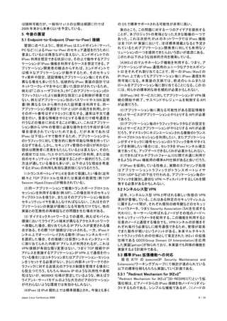 は随時可能だが、一般向け v1.0 の公開は順調に行けば                 の OS で標準サポートされる可能性が非常に高い。
2009 年末から来春くらいを予定している。                       　実のところ、この問題に対する一つのアイデアを提供する
5. 今後の展望                                     ことが、本プロジェクトの発端となった大きな動機の一つで
5.1 Endpoint-to-Endpoint (Peer-to-Peer) 接続   あった。これは次世代 IPv6 のネットワークでは IPsec 機能
                                             は全 TCP/IP 実装において、ほぼ標準搭載となると予定さ
　冒頭に述べたように、現状 IPsec はエンドポイント（サーバ、
                                             れているためアプリケーション開発者に対しても有用なソ
PC など）による Peer-to-Peer のセキュア通信を行うために
                                             リューションの一つを提供できたらという思いが底流にある。
普及しているとは残念ながら言えない。エンドポイントでの
                                             このため以下のような技術的方向を模索している。
IPsec 利用を想定できる状況には、その上で動作するアプリ
ケーションが IPsec 機能を利用するケースを想定できる。ア              　(A)IKEv2 のマルチホーミング機能を利用する。つまり、ア
プリケーション開発者の観点からすれば、エンドポイントで                  プリケーションが IPsec 通信用のユニークなアクセスポイン
は様々なアプリケーションが動作するため、そのセキュリ                   ト ID をそれぞれ割り当てることで、同一の IPsec/IKev2 の
ティ要件や設定、認証情報もアプリケーション毎にそれぞれ                  IP/Port 上であってもアプリケーション毎に IPsec 通信を利
異なる場合も多いだろう。伝統的な IPsec 実装の設計では               用可能になる。本実装の文脈では、前述のレルムまたは
ネットワークレイヤを中心に置いた設計がされているため、                  ロールをアプリケーション毎に割り当てることになる。この ID
例えば「このユーザプロセス」や「このアプリケーション」のト                には、何らかの標準的な命名規約が必要かもしれない。
ラフィックといったより抽象的な指定による制御が得意では                  　(B)IPsec/IKE サービスに対してアプリケーションが VPN 接
ない。例えばアプリケーション別のパスワードや X.509 証明              続の開始や終了、サスペンドやレジュームを制御する API
書(例:異なる CA から発行された証明書)を利用する、同一               が必要だろう。
アプリケーション間通信で TCP と UDP の両方を利用しかつ             　(C)アプリケーション毎に異なる可能性がある認証情報を
そのポート番号はダイナミックに変化する、通常は平文で通                  IKEv2 サービスがアプリケーションとやりとりする API が必要
信を行い、重要な情報をやりとりする場合だけ暗号通信を                   であろう。
行うなどの場合に対応することが難しい。これはアプリケー                  　(D)アプリケーション毎のトラフィックセレクタなどの設定を
ション側から VPN の管理に必要な操作を行う手段が多くの                IKEv2 サービスとアプリケーションがやりとりする API が必要
場合提供されていないためである。だが本来であれば                     だろう。ダイナミックにネゴシエーションされる複数のトランス
IPsec は下位レイヤで動作するため、アプリケーションから               ポートプロトコルセッションを利用したい、またアプリケーショ
のトラフィックに対して整合的に動作可能な特徴を持ってい                  ンがダイナミックに暗号セッションのトラフィック条件やタイミ
るはずである。しかし、セキュリティ管理の小回りが利かない                 ングを制御したい場合には、セレクタを IPsec トンネル確立
現状は開発者に恩恵をもたらしているとは言えない。そのた                  後であっても、アップデートできるしくみが必要かもしれない。
め現状では SSL/TLS や DTLS[RFC4347]を利用、または独        　(E)できればマルチプラットフォーム(OS)間で共通に利用で
自のセキュリティレイヤを実装することが一般的だろう。この                 きるような IPsec 機能用の標準ＡＰＩ仕様があると良いだろう。
方法が適している場合も多いが、以下のような理由を考慮
                                             　(F)IPsec を採用している性格上、実際のカプセリング処理
すると IPsec の利用も有効な選択肢になりうるだろう。
                                             はアプリケーショントラフィックがトランスポートレイヤ
　(1)トランスポートレイヤ(L4)を含めて保護したい場合(近年             (TCP/UDP など)の下位で行われる。アプリケーション毎のト
続々と TCP プロトコル仕様または実装の脆弱性 (例:TCP              ラフィックを識別し適切な VPN へディスパッチするしくみを開
Session Hijack)[tcpvul]が報告されている)。            発する必要があるかもしれない。
　(2)同一アプリケーションで複数トランスポートプロトコル                5.2 トンネルレス型 VPN
セッションを利用する場合(例:SIP)。この場合別々のセキュリ
                                             　近年、トンネルレス型 VPN と呼ばれる新しい形態の VPN
ティプロトコルを使うか、またはそのアプリケーション独自の
                                             運用が登場している。これはある特定のセキュリティレルム
セキュリティレイヤを導入しなければならない。これはそのア
                                             に属するノード間が、それぞれ個別の暗号鍵などのセキュリ
プリケーションの実装が煩雑になる可能性だけでなく、他の
                                             ティパラメータ、つまり Security Association (SA)を生成する
実装との互換性の再検証などの問題を生む場合がある。
                                             代わりに、キーサーバと呼ばれるノードがその他のノードへ
　(3) ダイナミックネットワーク上での運用。例えばモバイル               セキュリティ・パラメータを配布する。この機能を利用すると
環境においてクライアント端末が異なるアクセスネットワーク                 任意のノードと通信する場合でも、VPN トンネルの折衝をそ
へ移動した場合、割り当てられる IP アドレスが変更される場               れぞれ毎行う必要なしに暗号通信できるため、管理が容易
合がある。その際 TCP 接続はリセットされる。一方、IPsec ト           でまた動作が軽いというメリットがある。本来マルチキャス
ンネル上でオーバーレイされる動作（IPsec トンネルモード）              ト・トラフィックのための仕様として策定された IKEv1 の拡張
を選択した場合、その接続には仮想トンネルインタフェース                  仕様である GDOI(Group Domain Of Interpretation)を応用
に割り当てられた内部 IP アドレスが利用されるが、これは                した実装[getvpn]が知られており、本実装でも同様の機能を
VPN 接続が有効な限り変更はない。つまり TCP 接続や IP             実装するよう計画中である。
アドレスを意識するアプリケーションが VPN 上で通信を行っ
                                             5.3 標準 IPsec 拡張機能への対応
ている場合にはコネクションまたはアプリケーション・セッショ
                                             　 現 在 IETF の ipsecme(IP Security Maintenance and
ンをリセットする必要がない。さらに内部ネットワークでのト
                                             Extensions)ワーキンググループにて検討が進められている
ラフィックに対する送信元のアクセス制限を管理する場合に
                                             以下の標準仕様ももちろん実装していく計画である。
も役立つだろう。もちろん Mobile IP のような汎用性や柔軟
性はないが、MOBIKE 仕様が想定しているような、例えばク               5.3.1 “Redirect Mechanism for IKEv2”
ライアント-サーバモデルのような片方のピアのロケーション                 “Redirect Mechanism for IKEv2”[ID-REDIRECT] と い う 拡
が代わらないような環境では有効かもしれない。                       張仕様は、ピアノードからの IPsec 接続を他ノードへリダイレ
                                             クトするものである。シンプルな機能であるが、 (1)ノードの
　(4)IPsec は IPv6 規約上では標準搭載とされ、今後とも多く

Japan Linux Conference 2009                                                                9 / 10
 