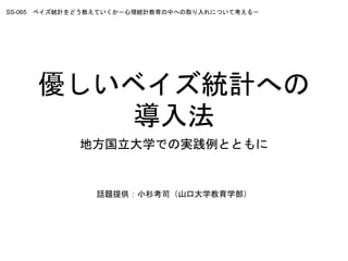 優しいベイズ統計への
導入法
地方国立大学での実践例とともに
SS-065 ベイズ統計をどう教えていくか－心理統計教育の中への取り入れについて考える－
話題提供：小杉考司（山口大学教育学部）
 