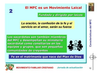 El MFC es un Movimiento Laical Los sacerdotes son también miembros del MFC y desempeñan su ministerio sacerdotal como consiliarios en los equipos y grupos, que son pequeñas comunidades de creyentes   Fundado y dirigido por laicos Fe en el matrimonio que nace del Plan de Dios 2 Jornada de actualización MOVIMIENTO FAMILIAR CRISTIANO La oración, la confesión de la fe y el servicio en el amor, serán su fuerza   Características del MFC 