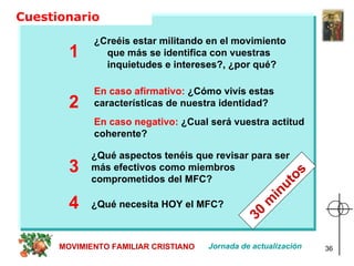 Cuestionario  ¿Creéis estar militando en el movimiento  que más se identifica con vuestras inquietudes e intereses?, ¿por qué?   1 En caso afirmativo:  ¿Cómo vivís estas características de nuestra identidad?  2 3 ¿Qué aspectos tenéis que revisar para ser más efectivos como miembros comprometidos del MFC? En caso negativo:  ¿Cual será vuestra actitud coherente? 4 ¿Qué necesita HOY el MFC? MOVIMIENTO FAMILIAR CRISTIANO Jornada de actualización 30 minutos 