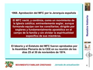 1968. Aprobación del MFC por la Jerarquía española El MFC nació, y continúa, como un movimiento de la Iglesia católica; eminentemente seglar, aunque formando equipo con los consiliarios; dirigido por seglares y fundamentalmente apostólico en el campo de la familia y sin olvidar la espiritualidad específica de sus miembros. El Ideario y el Estatuto del MFC fueron aprobados por la Asamblea Plenaria de la CEE en su reunión de los días 25 al 30 de noviembre de 1974.   Jornada de actualización MOVIMIENTO FAMILIAR CRISTIANO Nuestra historia 