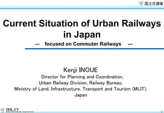 Current Situation of Urban Railways
              in Japan
           ―    focused on Commuter Railways           ―




                         Kenji INOUE
               Director for Planning and Coordination,
              Urban Railway Division, Railway Bureau,
  Ministry of Land, Infrastructure, Transport and Tourism (MLIT),
                                Japan


                                                                    1
 