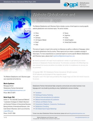 Globalization Partners International White Paper | 2012




                                                     Website Globalization and
                                                     E-Business Japan
                                                     The Website Globalization and E-Business Series includes a series of brief reports on country-specific
                                                     website globalization and e-business topics. The series includes:


                                                      •	    China                                                                         •	   Russia
                                                      •	    Japan                                                                         •	   Argentina
                                                      •	    Germany                                                                       •	   France
                                                      •	    US Hispanic Market                                                            •	   United Kingdom
                                                      •	    Brazil                                                                        •	   United Arab Emirates
                                                      •	    India


                                                     This series of reports is meant to be a primer on e-Business as well as a collection of language, culture
                                                     and website globalization facts by country. These reports are by no means a complete coverage of
                                                     these topics. For more comprehensive or customized reports on country-specific Website Globalization
                                                     and E-Business topics, please email mspethman@globalizationpartners.com.


                                                     No material contained in this report may be reproduced in whole or in part without prior written
                                                     permission of Globalization Partners International. The information contained in this White Paper has
                                                     been obtained from sources we believe to be reliable, but neither its completeness nor accuracy can
                                                     be guaranteed.


                                                     © Copyright 2008 - 2012 Globalization Partners International. All rights reserved.
                                                     ® All Trademarks are the property of their respective owners.
The Website Globalization and E-Business paper       All graphics used in this report were provided by Flikr, Google Images and other free internet resources
was researched and written by:                       for pictures.


Martin Spethman
Managing Partner                                     Globalization Partners International helps companies communicate and conduct business in any
Globalization Partners International                 language and in any locale by providing an array of globalization services including:
mspethman@globalizationpartners.com
Phone: 866-272-5874                                   •	   Translation
                                                      •	   Multilingual Desktop Publishing
Nitish Singh, PhD,                                    •	   Software Internationalization & Localization
Author of “The Culturally Customized Website”,        •	   Website Internationalization & Localization
“Localization Strategies for Global E-Business”,      •	   Software and Website Testing
and Assistant Professor of International Business,    •	   Interpretation (Telephonic, Consecutive, Simultaneous)
Boeing Institute of International Business, John      •	   Globalization Consulting
Cook School of Business, Saint Louis University.      •	   SEO (Global Search Engine Marketing)
singhn2@slu.edu
Phone: 314-977-7604                                  To learn more about Globalization Partners International, please visit us at blog.globalizationpartners.com.

1 of 15                                                          Website Globalization and E-Business | Japan                                                    www.globalizationpartners.com
                                                     © Copyright 2008 - 2012 Globalization Partners International. All rights reserved.
 
