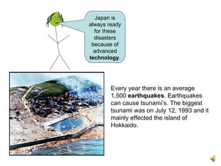 Every year there is an average 1,500  earthquakes . Earthquakes can cause tsunami’s. The biggest tsunami was on July 12, 1993 and it mainly effected the island of Hokkaido.   Japan is always ready for these disasters because of advanced  technology . 
