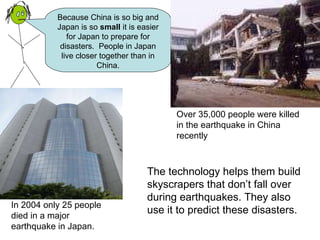 Because China is so big and Japan is so  small  it is easier for Japan to prepare for disasters.  People in Japan live closer together than in China. The technology helps them build skyscrapers that don’t fall over during earthquakes. They also use it to predict these disasters.   Over 35,000 people were killed in the earthquake in China recently In 2004 only 25 people died in a major earthquake in Japan. 