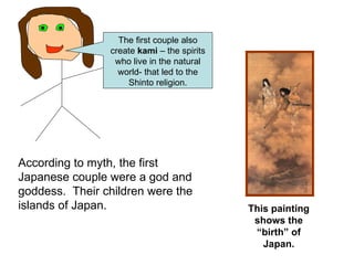 According to myth, the first Japanese couple were a god and goddess.  Their children were the islands of Japan. This painting shows the “birth” of Japan. The first couple also create  kami  – the spirits who live in the natural world- that led to the Shinto religion. 