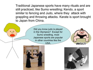 Traditional Japanese sports have many rituals and are still practiced, like Sumo wrestling; Kendo, a sport similar to fencing and Judo, where they  attack with grappling and throwing attacks. Karate is sport brought to Japan from China. Did you know judo is played in the Olympics?  Except for Sumo wrestling, most Japanese sports are popular in other countries like the USA. 