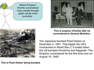 The Japanese bombed Pearl Harbor on December 4, 1941. That began the US’s involvement in World War 2. It ended when the US bombed Hiroshima and Nagasaki. The Emperor surrendered for the first time ever on August 14, 1945.   Before Emperor Hirohito surrendered many people thought Japan would never surrender . This is emperor Hirohito after he surrendered to General McArthur . This is Pearl Harbor being bombed . 