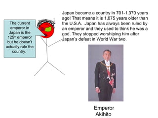 Japan became a country in 701-1,370 years ago! That means it is 1,075 years older than the U.S.A.  Japan has always been ruled by an emperor and they used to think he was a god. They stopped worshiping him after Japan’s defeat in World War two.   The current emperor in Japan is the 125 th  emperor but he doesn’t actually rule the country.  Emperor Akihito   