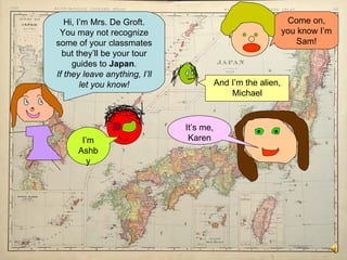 Hi, I’m Mrs. De Groft. You may not recognize some of your classmates but they’ll be your tour guides to  Japan . If they leave anything, I’ll let you know! I’m Ashby It’s me, Karen Come on, you know I’m Sam! And I’m the alien, Michael 