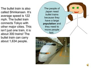 The bullet train is also called Shinkansen. It’s average speed is 122 mph. The bullet train connects Tokyo with other major cities. This isn’t just one train, it is about 300 trains! The bullet train can carry about 1,634 people.   The people of Japan need bullet trains because they have a large  population  and they need to move people fast.  