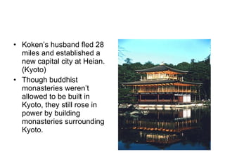 Koken’s husband fled 28 miles and established a new capital city at Heian.(Kyoto)  Though buddhist monasteries weren’t allowed to be built in Kyoto, they still rose in power by building monasteries surrounding Kyoto. 