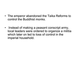 The emperor abandoned the Taika Reforms to control the Buddhist monks.  Instead of making a peasant conscript army, local leaders were ordered to organize a militia which later on led to loss of control in the imperial household. 