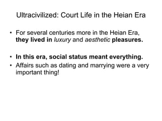 Ultracivilized: Court Life in the Heian Era For several centuries more in the Heian Era,  they lived in  luxury  and  aesthetic  pleasures.   In this era, social status meant everything. Affairs such as dating and marrying were a very important thing! 