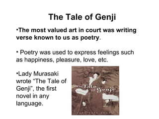 The Tale of Genji The most valued art in court was writing verse known to us as poetry . Poetry was used to express feelings such as happiness, pleasure, love, etc. Lady Murasaki wrote “The Tale of Genji”, the first novel in any language. 