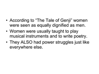 According to “The Tale of Genji” women were seen as equally dignified as men. Women were usually taught to play musical instruments and to write poetry. They ALSO had power struggles just like everywhere else.  