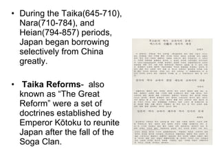 During the Taika(645-710), Nara(710-784), and Heian(794-857) periods, Japan began borrowing selectively from China greatly.  Taika Reforms -  also known as “The Great Reform” were a set of doctrines established by Emperor Kōtoku to reunite Japan after the fall of the Soga Clan. 