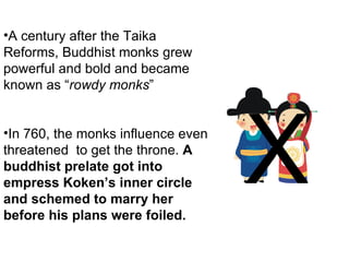 A century after the Taika Reforms, Buddhist monks grew powerful and bold and became known as “ rowdy monks ” In 760, the monks influence even threatened  to get the throne.  A buddhist prelate got into empress Koken’s inner circle and schemed to marry her before his plans were foiled.  X 