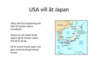 USA vill åt Japan 1853, kom fyra krigsfartyg och lade till utanför Japans huvudstad.  Kravet var att landet skulle öppna sig för handel. Japan fick ett år på sig. Ett år senare kunde Japan inte göra annat än att gå med på kraven  