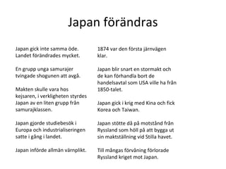 Japan förändras Japan gick inte samma öde. Landet förändrades mycket.  En grupp unga samurajer tvingade shogunen att avgå. Makten skulle vara hos kejsaren, i verkligheten styrdes Japan av en liten grupp från samurajklassen. Japan gjorde studiebesök i Europa och industrialiseringen satte i gång i landet. Japan införde allmän värnplikt.  1874 var den första järnvägen klar. Japan blir snart en stormakt och de kan förhandla bort de handelsavtal som USA ville ha från 1850-talet.  Japan gick i krig med Kina och fick Korea och Taiwan.  Japan stötte då på motstånd från Ryssland som höll på att bygga ut sin maktställning vid Stilla havet.  Till mångas förvåning förlorade Ryssland kriget mot Japan.  