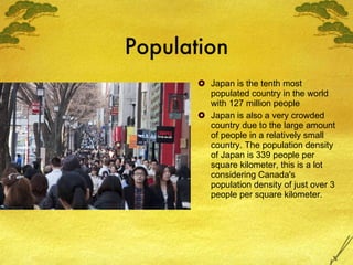 Population Japan is the tenth most populated country in the world with 127 million people Japan is also a very crowded country due to the large amount of people in a relatively small country. The population density of Japan is 339 people per square kilometer, this is a lot considering Canada's population density of just over 3 people per square kilometer. 