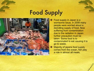 Food Supply  Food supply in Japan is a worrisome issue, in 2008 many people were worried about a dwindling supply of food. Now suffering from contamination due to the radiation in Japan further precaution must be taken. Some food is to contaminated to eat causing it to go to waste. Majority of japans food supply comes from the ocean, fish play a role in almost all meals. 