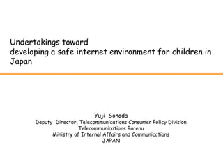 Undertakings toward
developing a safe internet environment for children in
Japan




                             Yuji Sonoda
      Deputy Director, Telecommunications Consumer Policy Division
                      Telecommunications Bureau
            Ministry of Internal Affairs and Communications
                                 JAPAN
 