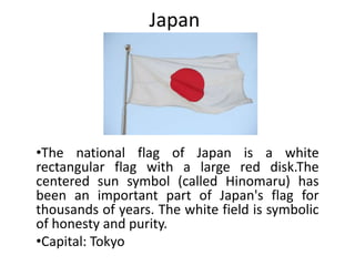 Japan




•The national flag of Japan is a white
rectangular flag with a large red disk.The
centered sun symbol (called Hinomaru) has
been an important part of Japan's flag for
thousands of years. The white field is symbolic
of honesty and purity.
•Capital: Tokyo
 