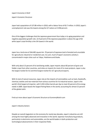 Japan's Economy in Brief

Japan’s Economic Structure



Japan had a population of 127.08 million in 2010, with a labour force of 65.7 million. In 2010, Japan’s
unemployment rate was the lowest among the G7 nations at 5.058 percent.



One of the biggest challenges that the Japanese government face today is its aging population and
negative population growth rate. 22.9 percent of the Japanese population is above the age of 65
while Japan’s total fertility is the 5th lowest in the world.




Japan has a land area of 364,485 square km. 70 percent of Japanese land is forested and unsuitable
for agricultural, industrial or residential uses. As such, much of Japan’s economic activity is
concentrated in major cities such as Tokyo, Yokohama and Osaka.



With only about 15 percent of its land being arable, Japan imports about 60 percent of grain and
fodder crops from other countries, and relies on imports for most of its meat products. Japan is also
the largest market for EU and third largest market for US' agricultural exports.



With its lack of natural resources, Japan rely on the imports of commodities such as fuels, foodstuffs,
chemical, textiles and raw materials from various countries for its industrial sectors. Japan is the
world's third largest oil importer, with 5.033 million barrels per day to meet 45 percent of its energy
needs in 2009. Japan boasts the largest fishing fleets in the world, accounting for almost 15 percent
of the global catch.



Find out more about Japan’s Economic Structure at EconomyWatch.com



Japan’s Industry Sectors



Despite an overall stagnation on the economy for nearly two decades, Japan’s industries are still
among the most highly advanced and innovative in the world. Japanese manufacturing products,
particularly in electronics and automobiles, are the world leaders in both production and
technological advancements in their respective fields.
 