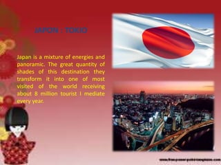 JAPON : TOKIO
Japan is a mixture of energies and
panoramic. The great quantity of
shades of this destination they
transform it into one of most
visited of the world receiving
about 8 million tourist I mediate
every year.
 