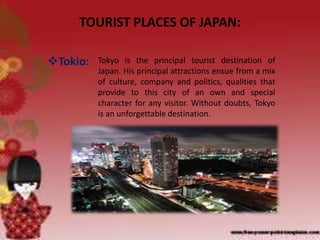 TOURIST PLACES OF JAPAN:
Tokio: Tokyo is the principal tourist destination of
Japan. His principal attractions ensue from a mix
of culture, company and politics, qualities that
provide to this city of an own and special
character for any visitor. Without doubts, Tokyo
is an unforgettable destination.
 