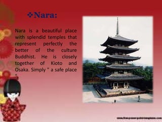 Nara:
Nara is a beautiful place
with splendid temples that
represent perfectly the
better of the culture
Buddhist. He is closely
together of Kioto and
Osaka. Simply " a safe place
".
 