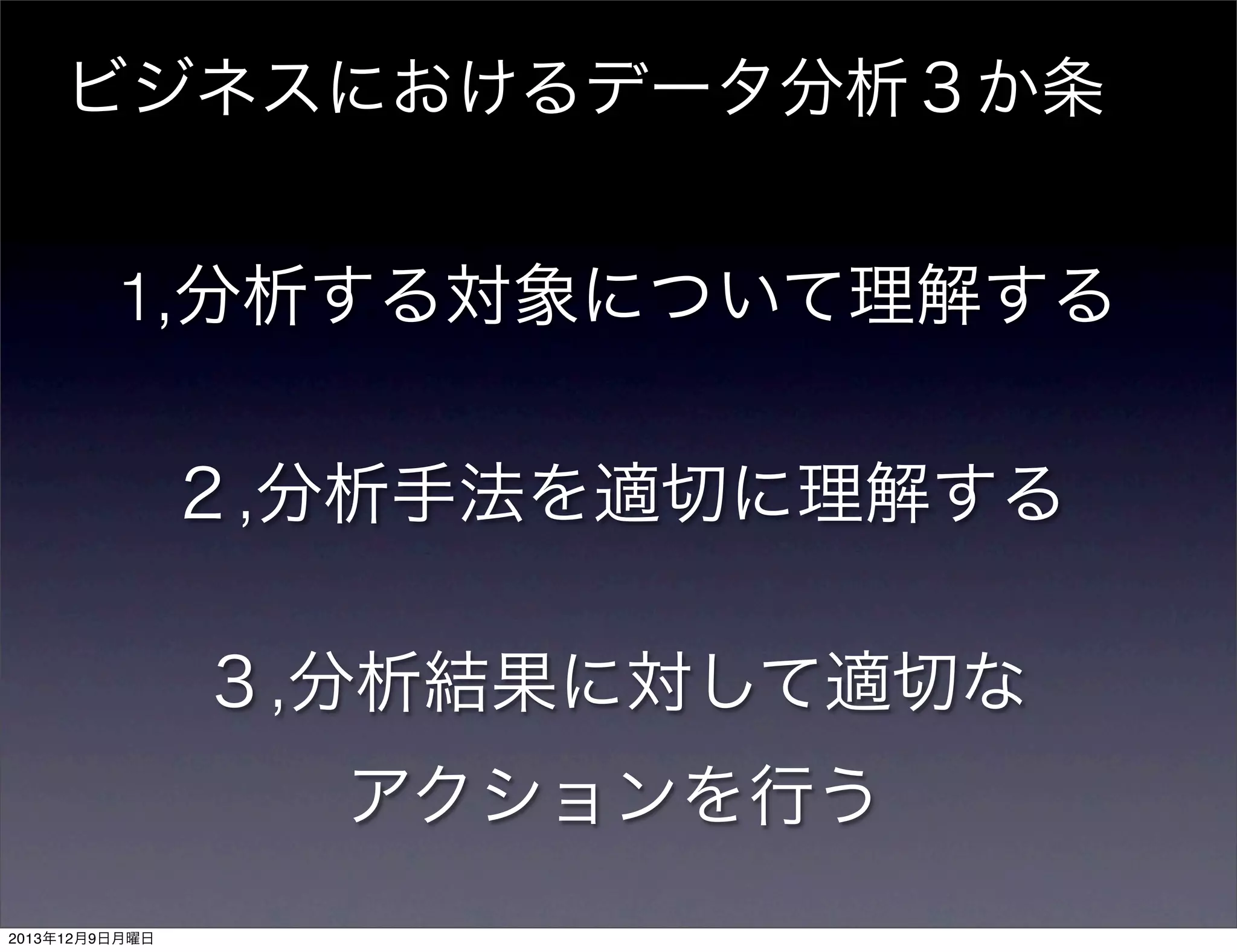ビジネスにおけるデータ分析３か条

1,分析する対象について理解する
２,分析手法を適切に理解する
３,分析結果に対して適切な
アクションを行う
2013年12月9日月曜日

 