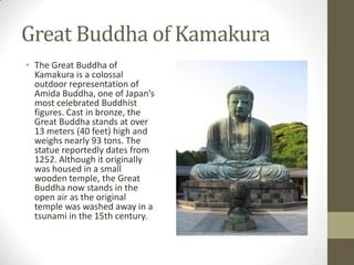 Great Buddha of Kamakura
• The Great Buddha of
Kamakura is a colossal
outdoor representation of
Amida Buddha, one of Japan’s
most celebrated Buddhist
figures. Cast in bronze, the
Great Buddha stands at over
13 meters (40 feet) high and
weighs nearly 93 tons. The
statue reportedly dates from
1252. Although it originally
was housed in a small
wooden temple, the Great
Buddha now stands in the
open air as the original
temple was washed away in a
tsunami in the 15th century.

 