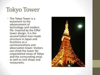 Tokyo Tower
• The Tokyo Tower is a
testament to the
advancement of
technology and modern
life. Inspired by the Eiffel
tower design, it is the
second tallest man-made
structure in Japan and
functions as a
communications and
observation tower. Visitors
can climb the tower for
unparalleled views of Tokyo
and the surrounding areas
as well as visit shops and
restaurants.

 