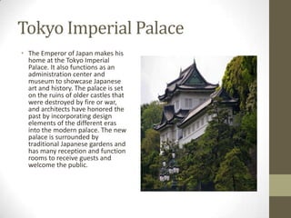 Tokyo Imperial Palace
• The Emperor of Japan makes his
home at the Tokyo Imperial
Palace. It also functions as an
administration center and
museum to showcase Japanese
art and history. The palace is set
on the ruins of older castles that
were destroyed by fire or war,
and architects have honored the
past by incorporating design
elements of the different eras
into the modern palace. The new
palace is surrounded by
traditional Japanese gardens and
has many reception and function
rooms to receive guests and
welcome the public.

 