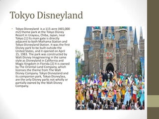 Tokyo Disneyland
• Tokyo Disneyland is a 115-acre (465,000
m2) theme park at the Tokyo Disney
Resort in Urayasu, Chiba, Japan, near
Tokyo.[1] Its main gate is directly
adjacent to both Maihama Station and
Tokyo Disneyland Station. It was the first
Disney park to be built outside the
United States, and it opened on April
15, 1983. The park was constructed by
Walt Disney Imagineering in the same
style as Disneyland in California and
Magic Kingdom in Florida.[2] It is owned
by The Oriental Land Company, which
licenses the theme from The Walt
Disney Company. Tokyo Disneyland and
its companion park, Tokyo DisneySea,
are the only Disney parks not wholly or
partially owned by the Walt Disney
Company.

 