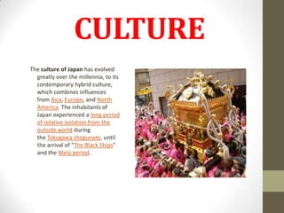 CULTURE
The culture of Japan has evolved
greatly over the millennia, to its
contemporary hybrid culture,
which combines influences
from Asia, Europe, and North
America. The inhabitants of
Japan experienced a long period
of relative isolation from the
outside world during
the Tokugawa shogunate, until
the arrival of "The Black Ships"
and the Meiji period.

 