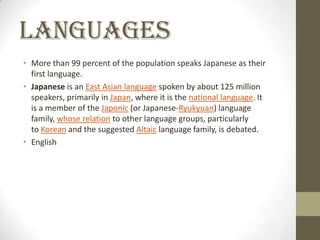 Languages
• More than 99 percent of the population speaks Japanese as their
first language.
• Japanese is an East Asian language spoken by about 125 million
speakers, primarily in Japan, where it is the national language. It
is a member of the Japonic (or Japanese-Ryukyuan) language
family, whose relation to other language groups, particularly
to Korean and the suggested Altaic language family, is debated.
• English

 