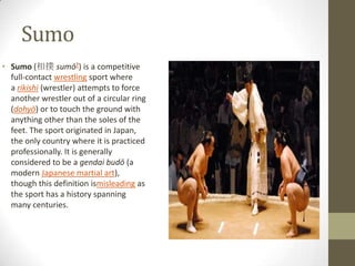 Sumo
• Sumo (相撲 sumō?) is a competitive
full-contact wrestling sport where
a rikishi (wrestler) attempts to force
another wrestler out of a circular ring
(dohyō) or to touch the ground with
anything other than the soles of the
feet. The sport originated in Japan,
the only country where it is practiced
professionally. It is generally
considered to be a gendai budō (a
modern Japanese martial art),
though this definition ismisleading as
the sport has a history spanning
many centuries.

 