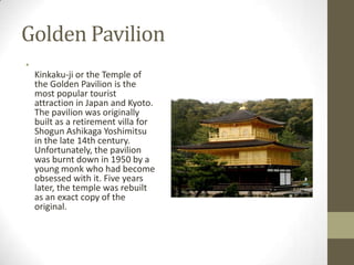 Golden Pavilion
•

Kinkaku-ji or the Temple of
the Golden Pavilion is the
most popular tourist
attraction in Japan and Kyoto.
The pavilion was originally
built as a retirement villa for
Shogun Ashikaga Yoshimitsu
in the late 14th century.
Unfortunately, the pavilion
was burnt down in 1950 by a
young monk who had become
obsessed with it. Five years
later, the temple was rebuilt
as an exact copy of the
original.

 